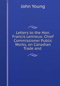 Letters to the Hon. Francis Lemieux: Chief Commissioner Public Works, on Canadian Trade and .