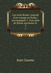 Les trois Rome: journal d`un voyage en Italie ; accompagn 1. d`un plan de Rome ancienne et .. 2