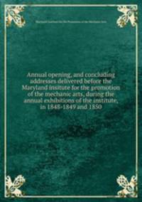 Annual opening, and concluding addresses delivered before the Maryland insitute for the promotion of the mechanic arts, during the annual exhibitions of the institute, in 1848-1849 and 1850