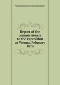 Report of the commissioners to the exposition at Vienna, February 1874
