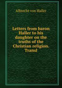 Letters from baron Haller to his daughter on the truths of the Christian religion. Transl