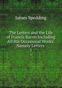 The Letters and the Life of Francis Bacon Including All His Occasional Works: Namely Letters .. 1