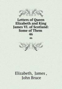 Letters of Queen Elizabeth and King James VI. of Scotland: Some of Them .. 46