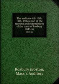 The auditors 6th-10th, 12th-15th report of the receipts and expenditures of the town of Roxbury. 1845/46