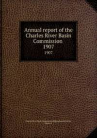 Annual report of the Charles River Basin Commission . 1907