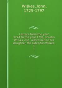Letters, from the year 1774 to the year 1796, of John Wilkes, esq., addressed to his daughter, the late Miss Wilkes:. 1