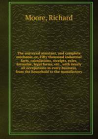 The universal assistant, and complete mechanic, or, Fifty thousand industrial facts, calculations, receipts, rules, formulae, legal forms, etc., with nearly all occupations in every business, from the household to the manufactory
