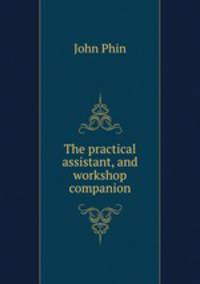 The practical assistant, and workshop companion