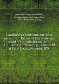 Louisiana at Louisiana purchase exposition. Report of the Louisiana board of commissioners to the Louisiana purchase exposition held at Saint Louis, Missouri, 1904