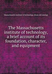 The Massachusetts institute of technology, a brief account of its foundation, character, and equipment