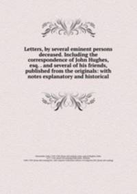 Letters, by several eminent persons deceased. Including the correspondence of John Hughes, esq. . and several of his friends, published from the originals: with notes explanatory and historical