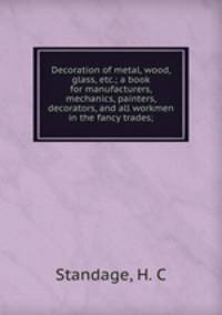 Decoration of metal, wood, glass, etc.; a book for manufacturers, mechanics, painters, decorators, and all workmen in the fancy trades;