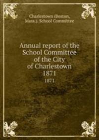 Annual report of the School Committee of the City of Charlestown. 1871