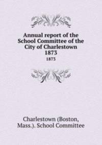 Annual report of the School Committee of the City of Charlestown. 1873