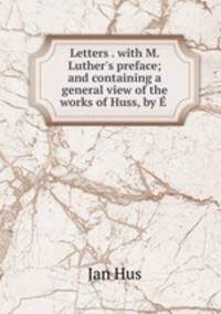 Letters . with M. Luther`s preface; and containing a general view of the works of Huss, by .