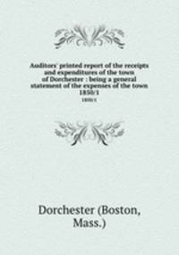 Auditors` printed report of the receipts and expenditures of the town of Dorchester : being a general statement of the expenses of the town. 1850/1