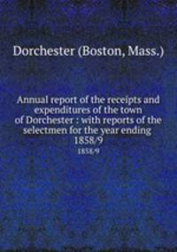 Annual report of the receipts and expenditures of the town of Dorchester : with reports of the selectmen for the year ending . 1858/9