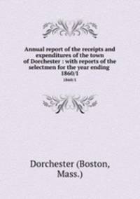 Annual report of the receipts and expenditures of the town of Dorchester : with reports of the selectmen for the year ending . 1860/1