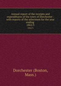 Annual report of the receipts and expenditures of the town of Dorchester : with reports of the selectmen for the year ending . 1862/3