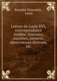Lettres de Louis XVI, correspondance indite: Discours, maximes, penses, observations diverses, etc