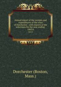 Annual report of the receipts and expenditures of the town of Dorchester : with reports of the selectmen for the year ending . 1865/6