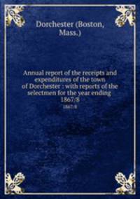 Annual report of the receipts and expenditures of the town of Dorchester : with reports of the selectmen for the year ending . 1867/8