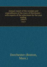 Annual report of the receipts and expenditures of the town of Dorchester : with reports of the selectmen for the year ending . 1868/9