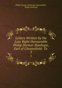 Letters Written by the Late Right Honourable Philip Dormer Stanhope, Earl of Chesterfield: To .. 3