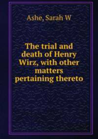 The trial and death of Henry Wirz, with other matters pertaining thereto