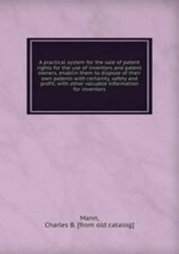A practical system for the sale of patent rights for the use of inventors and patent owners, enablin them to dispose of their own patents with certainty, safety and profit; with other valuable information for inventors