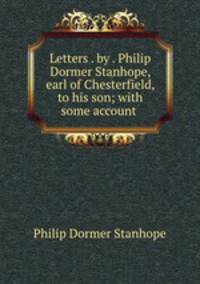 Letters . by . Philip Dormer Stanhope, earl of Chesterfield, to his son; with some account .