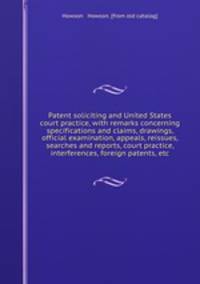Patent soliciting and United States court practice, with remarks concerning specifications and claims, drawings, official examination, appeals, reissues, searches and reports, court practice, interferences, foreign patents, etc