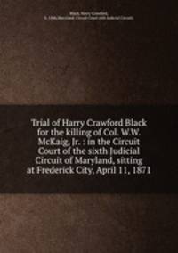 Trial of Harry Crawford Black for the killing of Col. W.W. McKaig, Jr. : in the Circuit Court of the sixth Judicial Circuit of Maryland, sitting at Frederick City, April 11, 1871