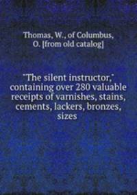 "The silent instructor," containing over 280 valuable receipts of varnishes, stains, cements, lackers, bronzes, sizes