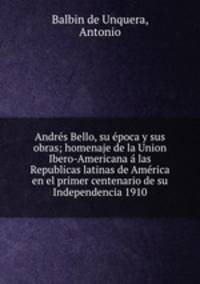 Andrs Bello, su poca y sus obras; homenaje de la Union Ibero-Americana las Republicas latinas de Amrica en el primer centenario de su Independencia 1910