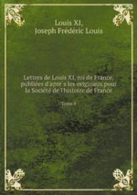 Lettres de Louis XI, roi de France, publiees d`apres les originaux pour la Societe de l`histoire de France. Tome 8
