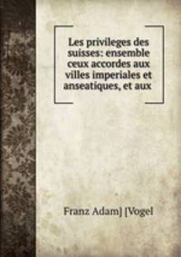 Les privileges des suisses: ensemble ceux accordes aux villes imperiales et anseatiques, et aux .