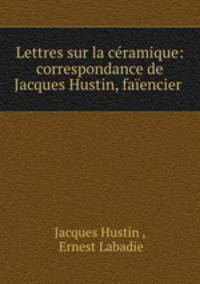 Lettres sur la cramique: correspondance de Jacques Hustin, faencier .