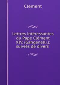 Lettres intressantes du Pape Clment XIV, (Ganganelli.): suivies de divers .