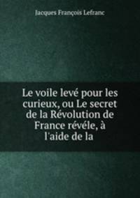 Le voile lev pour les curieux, ou Le secret de la Rvolution de France rvle, l`aide de la .