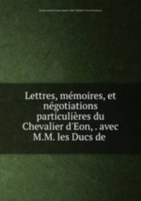Lettres, mmoires, et ngotiations particulires du Chevalier d`Eon, . avec M.M. les Ducs de .