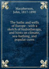 The baths and wells of Europe : with a sketch of hydrotherapy, and hints on climate, sea-bathing, and popular cures