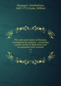 The seats and causes of diseases, investigated by anatomy : containing a great variety of dissections and accompanied with remarks. v.1