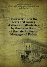 Observations on the seats and causes of diseases : illustrated by the dissections of the late Professor Morgagni of Padua