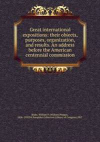 Great international expositions: their objects, purposes, organization, and results. An address before the American centennial commission