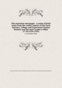 The extension messenger : a series of brief notes from the weekly reports of the Farm Advisers, College and Experiment Station Workers and the State Leader`s Office. 17-18 (1934-1935)