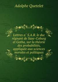 Lettres a S.A.R. le duc regnant de Saxe-Coburg et Gotha, sur la theorie des probabilites, appliquee aux sciences morales et politiques