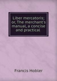 Liber mercatoris; or, The merchant`s manual, a concise and practical .