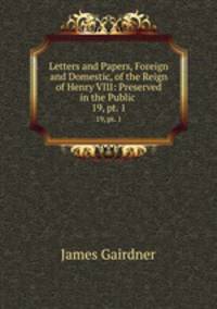 Letters and Papers, Foreign and Domestic, of the Reign of Henry VIII: Preserved in the Public .. 19, pt. 1