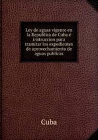 Ley de aguas vigente en la Republica de Cuba e instruccion para tramitar los expedientes de aprovechamiento de aguas publicas